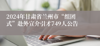 2024年甘肃省兰州市“组团式”赴外宣介引才749人公告