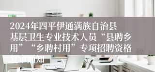 2024年四平伊通满族自治县基层卫生专业技术人员“县聘乡用”“乡聘村用”专项招聘资格复审通知