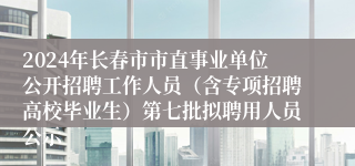 2024年长春市市直事业单位公开招聘工作人员（含专项招聘高校毕业生）第七批拟聘用人员公示