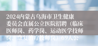 2024内蒙古乌海市卫生健康委员会直属公立医院招聘（临床医师岗、药学岗、运动医学技师岗、康复治疗技师岗）69人公告