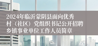 2024年临沂蒙阴县面向优秀村（社区）党组织书记公开招聘乡镇事业单位工作人员简章