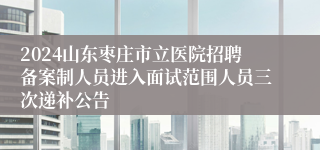 2024山东枣庄市立医院招聘备案制人员进入面试范围人员三次递补公告