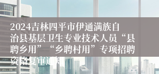 2024吉林四平市伊通满族自治县基层卫生专业技术人员“县聘乡用”“乡聘村用”专项招聘资格复审通知