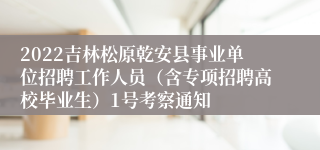 2022吉林松原乾安县事业单位招聘工作人员（含专项招聘高校毕业生）1号考察通知