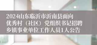 2024山东临沂市沂南县面向优秀村（社区）党组织书记招聘乡镇事业单位工作人员1人公告