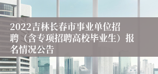 2022吉林长春市事业单位招聘（含专项招聘高校毕业生）报名情况公告