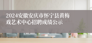 2024安徽安庆市怀宁县黄梅戏艺术中心招聘成绩公示