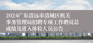 2024广东清远市清城区机关事务管理局招聘专项工作聘员总成绩及进入体检人员公告