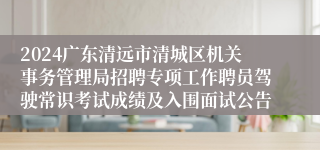 2024广东清远市清城区机关事务管理局招聘专项工作聘员驾驶常识考试成绩及入围面试公告