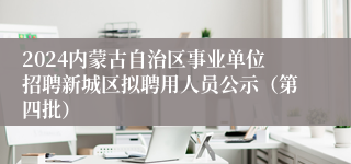 2024内蒙古自治区事业单位招聘新城区拟聘用人员公示（第四批）