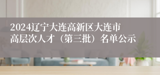 2024辽宁大连高新区大连市高层次人才（第三批）名单公示