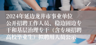 2024年延边龙井市事业单位公开招聘工作人员、稳边固边专干和基层治理专干（含专项招聘高校毕业生）拟聘用人员公示