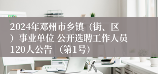 2024年邓州市乡镇（街、区）事业单位 公开选聘工作人员120人公告 （第1号）