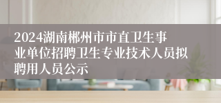 2024湖南郴州市市直卫生事业单位招聘卫生专业技术人员拟聘用人员公示