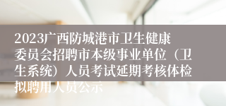 2023广西防城港市卫生健康委员会招聘市本级事业单位（卫生系统）人员考试延期考核体检拟聘用人员公示