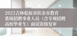 2022吉林松原市扶余市教育系统招聘事业人员（含专项招聘高校毕业生）面试资格复审