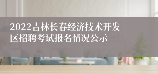 2022吉林长春经济技术开发区招聘考试报名情况公示