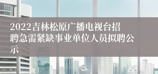 2022吉林松原广播电视台招聘急需紧缺事业单位人员拟聘公示