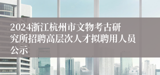 2024浙江杭州市文物考古研究所招聘高层次人才拟聘用人员公示