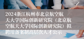 2024浙江杭州市北京航空航天大学国际创新研究院（北京航空航天大学国际创新研究院）拟聘用备案制高层次人才公示