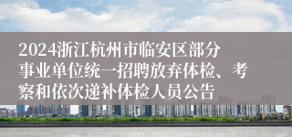 2024浙江杭州市临安区部分事业单位统一招聘放弃体检、考察和依次递补体检人员公告