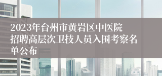 2023年台州市黄岩区中医院招聘高层次卫技人员入围考察名单公布