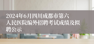 2024年6月四川成都市第六人民医院编外招聘考试成绩及拟聘公示