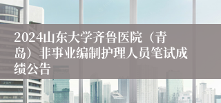 2024山东大学齐鲁医院（青岛）非事业编制护理人员笔试成绩公告