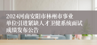 2024河南安阳市林州市事业单位引进紧缺人才卫健系统面试成绩发布公告