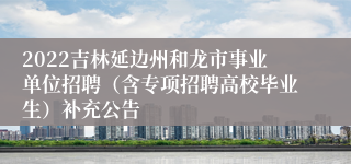 2022吉林延边州和龙市事业单位招聘（含专项招聘高校毕业生）补充公告