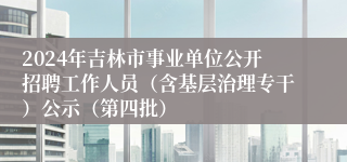 2024年吉林市事业单位公开招聘工作人员（含基层治理专干）公示（第四批）