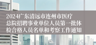 2024广东清远市连州市医疗总院招聘事业单位人员第一批体检合格人员名单和考察工作通知