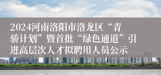 2024河南洛阳市洛龙区“青骄计划”暨首批“绿色通道”引进高层次人才拟聘用人员公示