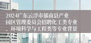 2024广东云浮市郁南县产业园区管理委员会招聘化工类专业、环境科学与工程类等专业背景人才（第二批）拟聘公示