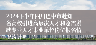 2024下半年四川巴中市赴知名高校引进高层次人才和急需紧缺专业人才事业单位岗位报名情况统计