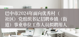 巴中市2024年面向优秀村（社区）党组织书记招聘乡镇（街道）事业单位工作人员拟聘用人员公示