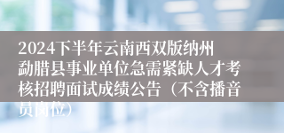 2024下半年云南西双版纳州勐腊县事业单位急需紧缺人才考核招聘面试成绩公告（不含播音员岗位）