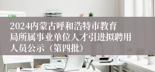 2024内蒙古呼和浩特市教育局所属事业单位人才引进拟聘用人员公示（第四批）