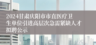 2024甘肃庆阳市市直医疗卫生单位引进高层次急需紧缺人才拟聘公示