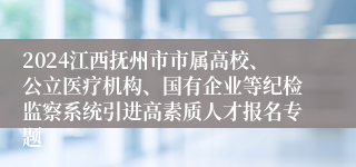 2024江西抚州市市属高校、公立医疗机构、国有企业等纪检监察系统引进高素质人才报名专题