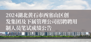 2024湖北黄石市西塞山区创发集团及下属管理公司招聘聘用制人员笔试成绩公告