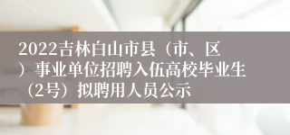 2022吉林白山市县（市、区）事业单位招聘入伍高校毕业生（2号）拟聘用人员公示