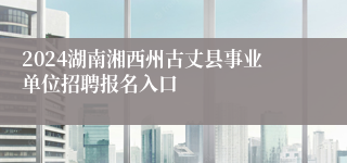 2024湖南湘西州古丈县事业单位招聘报名入口