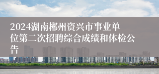 2024湖南郴州资兴市事业单位第二次招聘综合成绩和体检公告