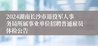 2024湖南长沙市退役军人事务局所属事业单位招聘普通雇员体检公告