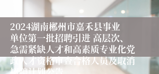 2024湖南郴州市嘉禾县事业单位第一批招聘引进 高层次、急需紧缺人才和高素质专业化党政人才资格审查合格人员及取消招聘计划公告