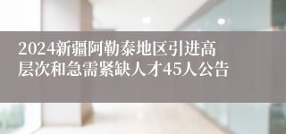 2024新疆阿勒泰地区引进高层次和急需紧缺人才45人公告