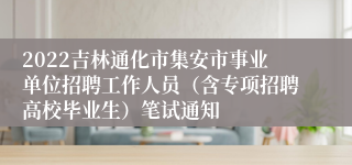 2022吉林通化市集安市事业单位招聘工作人员（含专项招聘高校毕业生）笔试通知