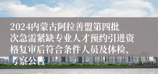 2024内蒙古阿拉善盟第四批次急需紧缺专业人才预约引进资格复审后符合条件人员及体检、考察公告