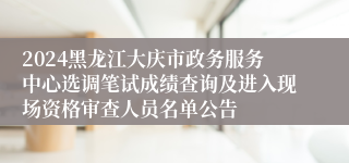 2024黑龙江大庆市政务服务中心选调笔试成绩查询及进入现场资格审查人员名单公告